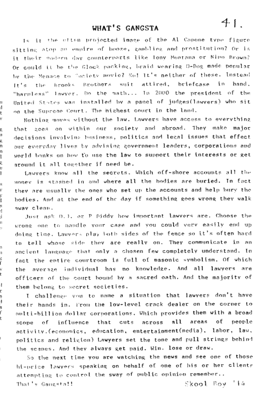 WHAT’S GANGSTA +i. I it the siten projected imace of the Al Ganone tvme fizuce String Atop o emnire of hooze, ganlling and prostitution? or i St their st ¢ countermaets 1ike lony Nontana or Nino Broun? Or could 1t he the Glogk packine, braid wearing O-fog made pornlac o7 P P e Ve 1e’e natther of these. Instem! It’s the hronke frothers suit atticed. beiefcase in hand. arless” awyer. On the wath... To 2000 the presidont of the United Stotes was installed by a panel of Judzes(lawvers) who sit n the Suprese Court. The nishest couct in the lnd Nothing movas without the law. Lauvers have accoss to avervthing et zees on within eur society and abroad. They make major Aecisions invalvin business, politics and lesal fssues that effect © evervday Tives by adviaing sovernsent lenders, corporations and world ks o hov to use the law to supnort their interests or get atound it A1l togsther §f need be. Lawvers know a1l the secrets. Uhich off-shore accounts all the annev is stashed in and where all the hodies are burled. Tn fact thev are usually the oncs who set v the accounts and help bury the hodies. And at the snd of the day if something goes wrong thev walk awav clean Just st 0.0 or P b3ddy how Smportant lawvers are. Chose the wrone one to nandle vonr case and vou could verv easily end up doing tine. Lawer. olag loth sides of the fance so it’s often hacd to tell whose <ide thev are really on. They communicate in an ancient Tawuase that anly o chosen few completely understand. In fact the entire courtrnom Ls full of masonic syabolism. Of which the averaze individual has no knowledze. And all lawyers are nd by A sacred oath. And the majority of them belong to coeret socletiss. T challens von to mame a situation that lawere dan’t have their hands in. iton the low-level crack dealer on the cormer Lo officers of the court b midti-hillion dellar corporations. Uhich provides them with a broad ccope of influence that cuts ncross all areas of people fctivity.(econonics, education, entertaimment(nedia). labor, law. politics and relision) Lawyers set the tone and pull strings behind Uhe scones. And they alvays get paid. Win. lose or deaw. 55 the next time you are uatching the news and see one of those Wi-rice lawyers speakine on hehalf of one of his or her clients Mtenpting to control the sway of wblic opinien cemembor. . b WS Gangeratt Skool Foy 14